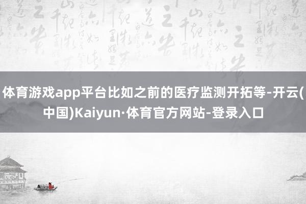 体育游戏app平台比如之前的医疗监测开拓等-开云(中国)Kaiyun·体育官方网站-登录入口