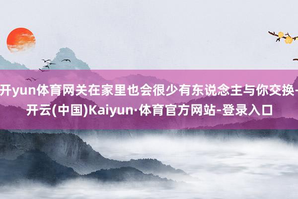 开yun体育网关在家里也会很少有东说念主与你交换-开云(中国)Kaiyun·体育官方网站-登录入口