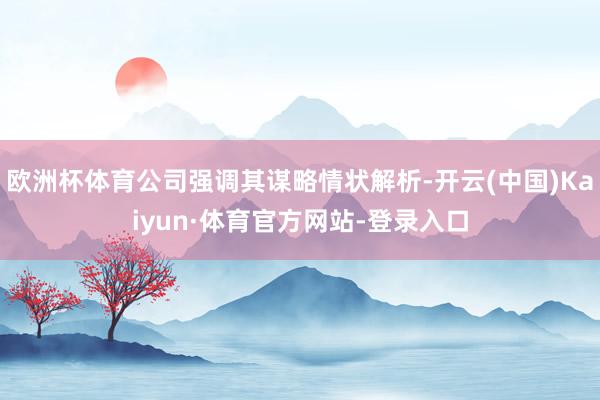 欧洲杯体育公司强调其谋略情状解析-开云(中国)Kaiyun·体育官方网站-登录入口