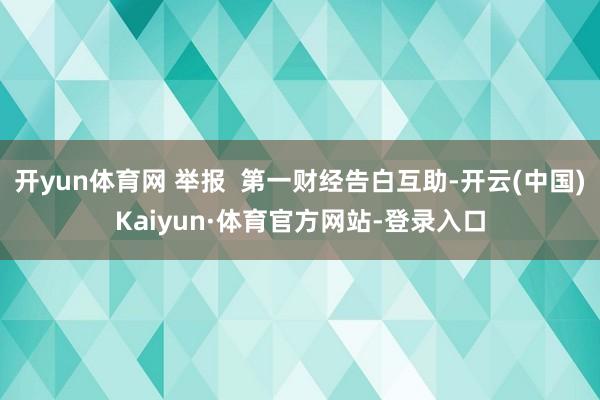 开yun体育网 举报  第一财经告白互助-开云(中国)Kaiyun·体育官方网站-登录入口