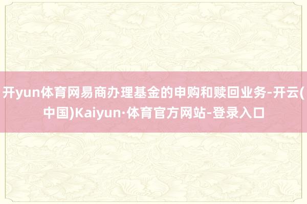 开yun体育网易商办理基金的申购和赎回业务-开云(中国)Kaiyun·体育官方网站-登录入口