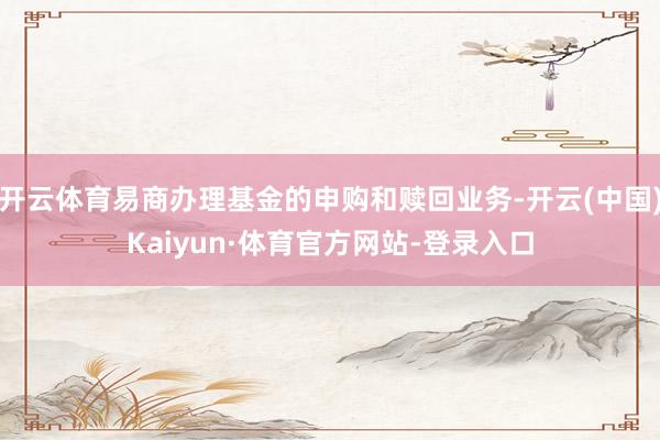 开云体育易商办理基金的申购和赎回业务-开云(中国)Kaiyun·体育官方网站-登录入口