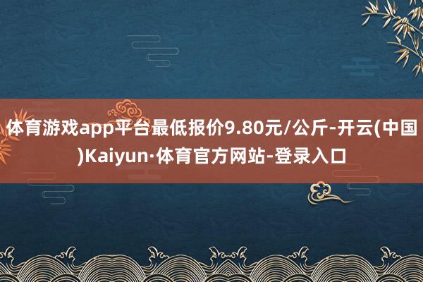 体育游戏app平台最低报价9.80元/公斤-开云(中国)Kaiyun·体育官方网站-登录入口