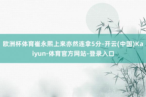 欧洲杯体育崔永熙上来亦然连拿5分-开云(中国)Kaiyun·体育官方网站-登录入口