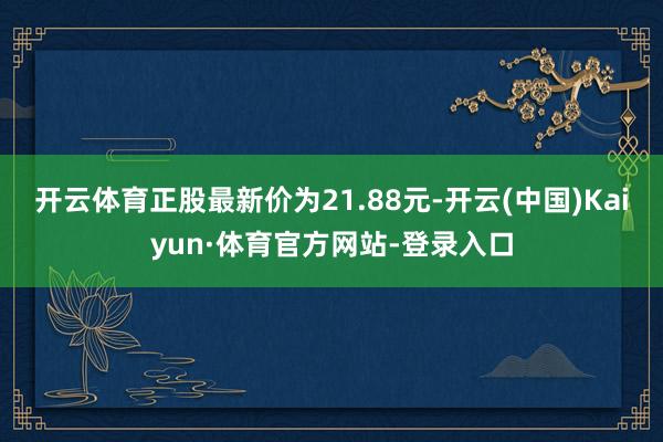 开云体育正股最新价为21.88元-开云(中国)Kaiyun·体育官方网站-登录入口