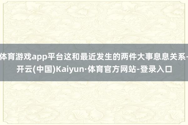 体育游戏app平台这和最近发生的两件大事息息关系-开云(中国)Kaiyun·体育官方网站-登录入口