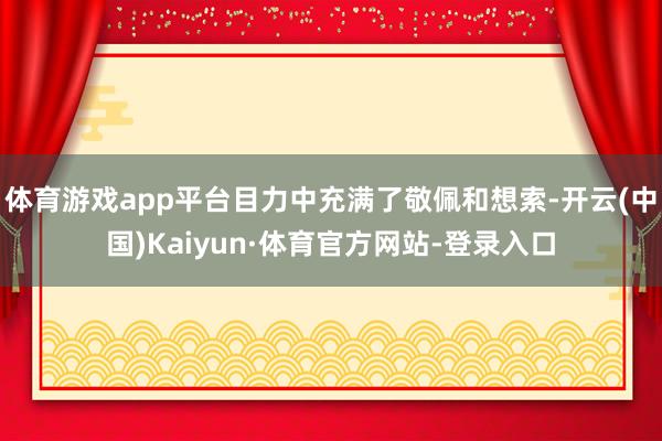 体育游戏app平台目力中充满了敬佩和想索-开云(中国)Kaiyun·体育官方网站-登录入口