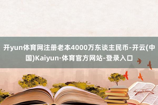 开yun体育网注册老本4000万东谈主民币-开云(中国)Kaiyun·体育官方网站-登录入口