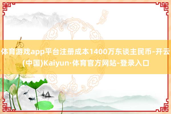 体育游戏app平台注册成本1400万东谈主民币-开云(中国)Kaiyun·体育官方网站-登录入口