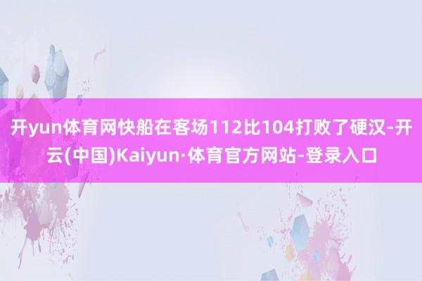 开yun体育网快船在客场112比104打败了硬汉-开云(中国)Kaiyun·体育官方网站-登录入口