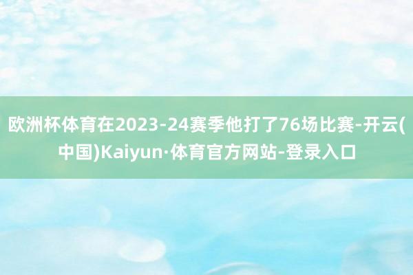 欧洲杯体育在2023-24赛季他打了76场比赛-开云(中国)Kaiyun·体育官方网站-登录入口