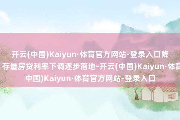 开云(中国)Kaiyun·体育官方网站-登录入口降准降息及进款利率、存量房贷利率下调逐步落地-开云(中国)Kaiyun·体育官方网站-登录入口