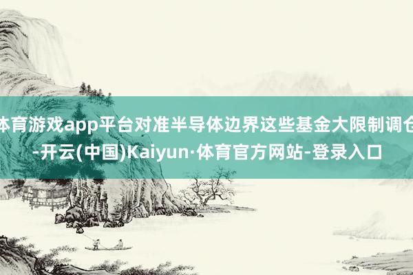 体育游戏app平台对准半导体边界这些基金大限制调仓-开云(中国)Kaiyun·体育官方网站-登录入口