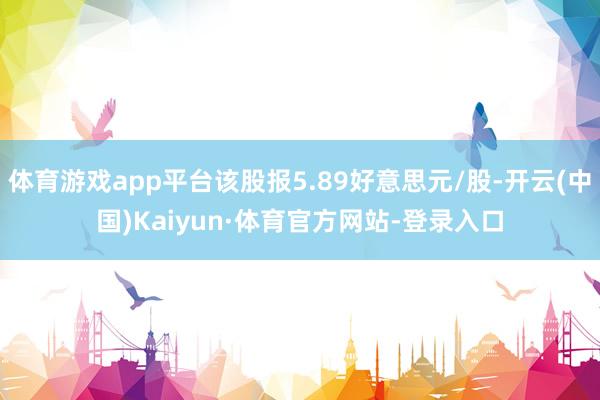 体育游戏app平台该股报5.89好意思元/股-开云(中国)Kaiyun·体育官方网站-登录入口