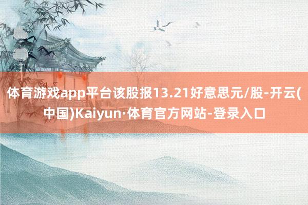 体育游戏app平台该股报13.21好意思元/股-开云(中国)Kaiyun·体育官方网站-登录入口