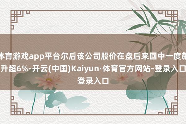 体育游戏app平台尔后该公司股价在盘后来回中一度飙升超6%-开云(中国)Kaiyun·体育官方网站-登录入口