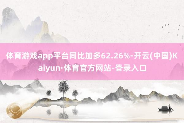 体育游戏app平台同比加多62.26%-开云(中国)Kaiyun·体育官方网站-登录入口