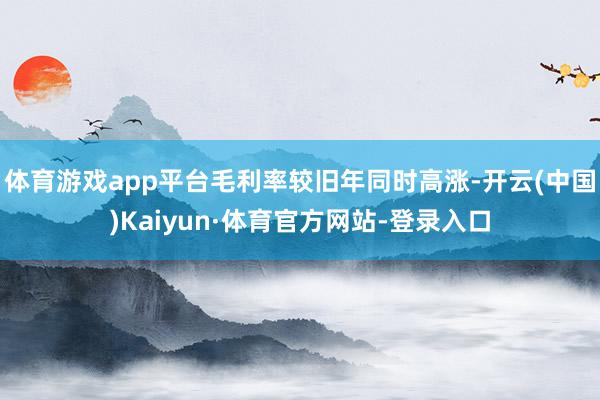 体育游戏app平台毛利率较旧年同时高涨-开云(中国)Kaiyun·体育官方网站-登录入口