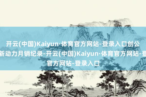 开云(中国)Kaiyun·体育官方网站-登录入口创公共车企新动力月销纪录-开云(中国)Kaiyun·体育官方网站-登录入口