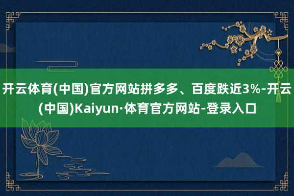 开云体育(中国)官方网站拼多多、百度跌近3%-开云(中国)Kaiyun·体育官方网站-登录入口