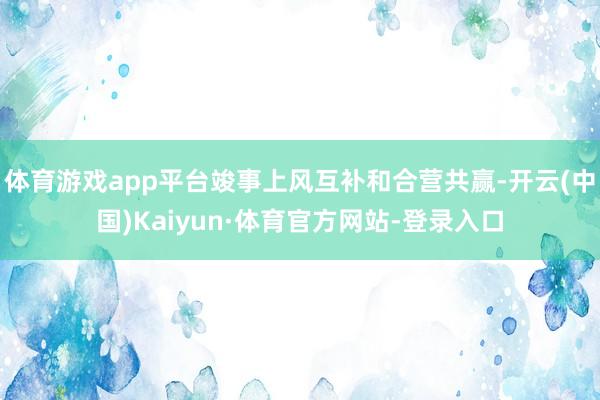 体育游戏app平台竣事上风互补和合营共赢-开云(中国)Kaiyun·体育官方网站-登录入口