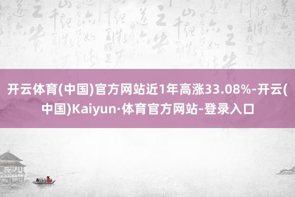 开云体育(中国)官方网站近1年高涨33.08%-开云(中国)Kaiyun·体育官方网站-登录入口