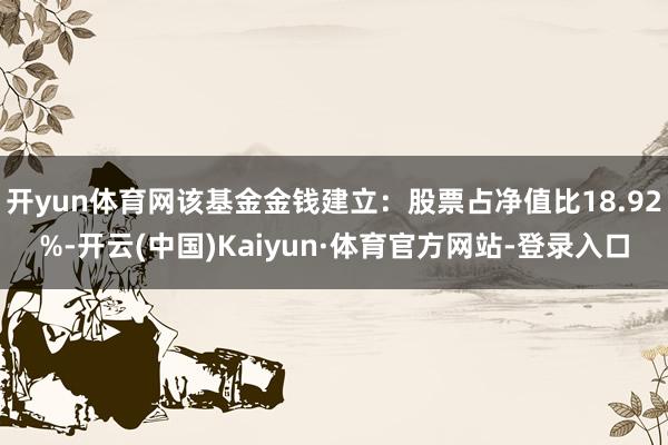 开yun体育网该基金金钱建立：股票占净值比18.92%-开云(中国)Kaiyun·体育官方网站-登录入口