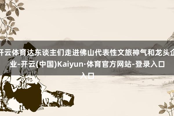 开云体育达东谈主们走进佛山代表性文旅神气和龙头企业-开云(中国)Kaiyun·体育官方网站-登录入口