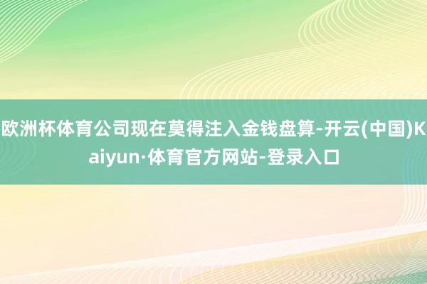 欧洲杯体育公司现在莫得注入金钱盘算-开云(中国)Kaiyun·体育官方网站-登录入口