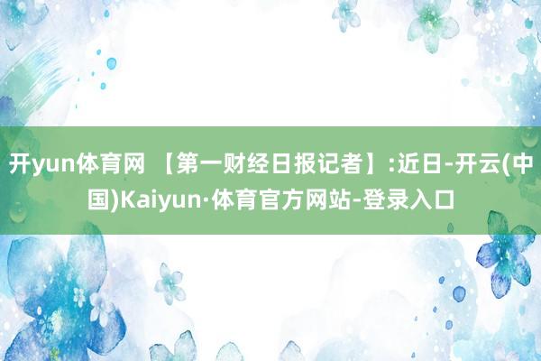 开yun体育网 【第一财经日报记者】:近日-开云(中国)Kaiyun·体育官方网站-登录入口