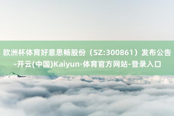 欧洲杯体育好意思畅股份（SZ:300861）发布公告-开云(中国)Kaiyun·体育官方网站-登录入口