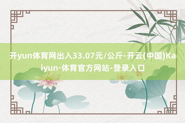 开yun体育网出入33.07元/公斤-开云(中国)Kaiyun·体育官方网站-登录入口