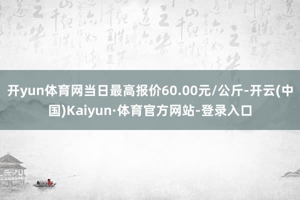 开yun体育网当日最高报价60.00元/公斤-开云(中国)Kaiyun·体育官方网站-登录入口