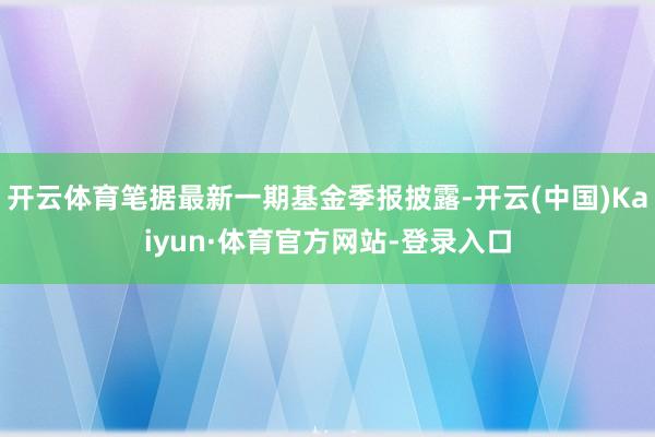 开云体育笔据最新一期基金季报披露-开云(中国)Kaiyun·体育官方网站-登录入口