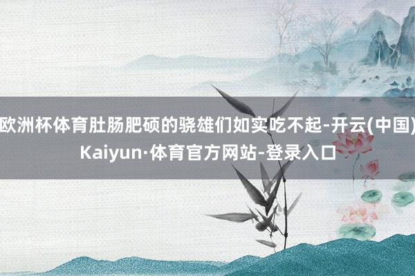 欧洲杯体育肚肠肥硕的骁雄们如实吃不起-开云(中国)Kaiyun·体育官方网站-登录入口