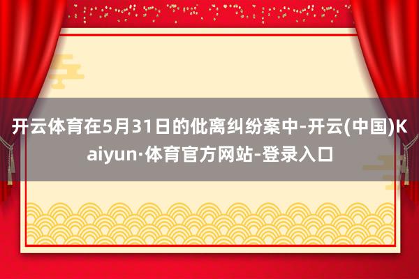 开云体育　　在5月31日的仳离纠纷案中-开云(中国)Kaiyun·体育官方网站-登录入口