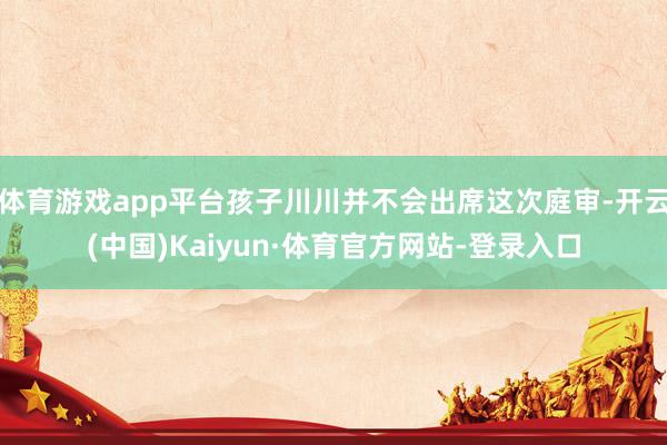 体育游戏app平台孩子川川并不会出席这次庭审-开云(中国)Kaiyun·体育官方网站-登录入口