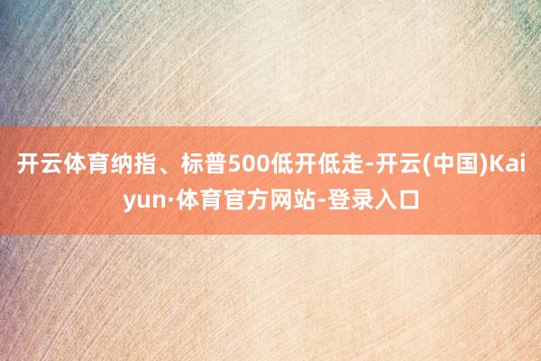 开云体育纳指、标普500低开低走-开云(中国)Kaiyun·体育官方网站-登录入口