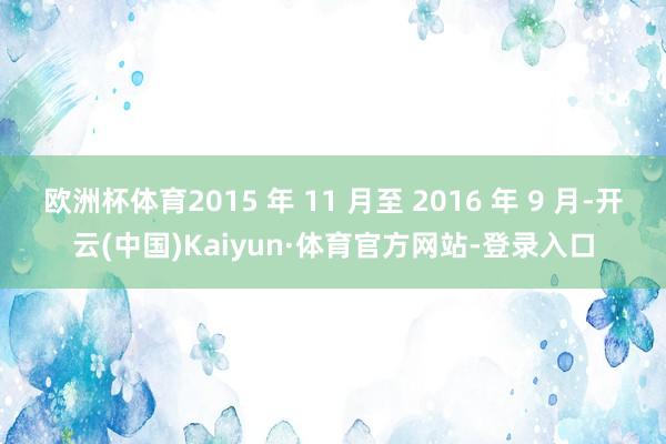 欧洲杯体育2015 年 11 月至 2016 年 9 月-开云(中国)Kaiyun·体育官方网站-登录入口