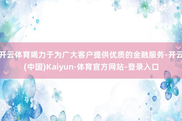 开云体育竭力于为广大客户提供优质的金融服务-开云(中国)Kaiyun·体育官方网站-登录入口