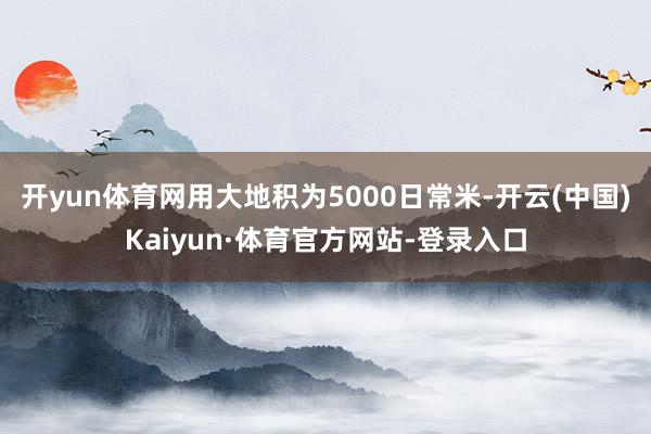 开yun体育网用大地积为5000日常米-开云(中国)Kaiyun·体育官方网站-登录入口