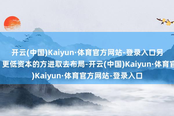 开云(中国)Kaiyun·体育官方网站-登录入口另一方面向更集成、更低资本的方进取去布局-开云(中国)Kaiyun·体育官方网站-登录入口