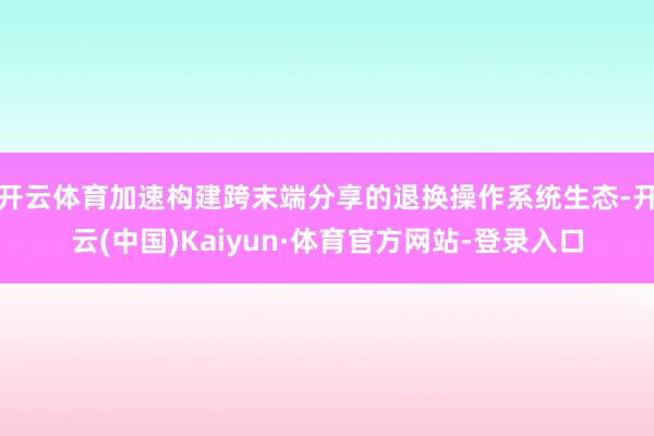 开云体育加速构建跨末端分享的退换操作系统生态-开云(中国)Kaiyun·体育官方网站-登录入口