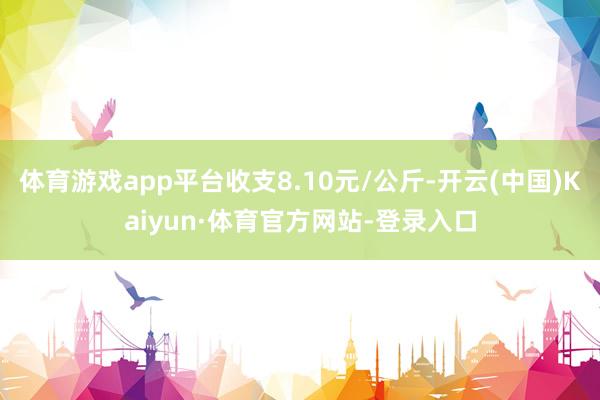 体育游戏app平台收支8.10元/公斤-开云(中国)Kaiyun·体育官方网站-登录入口