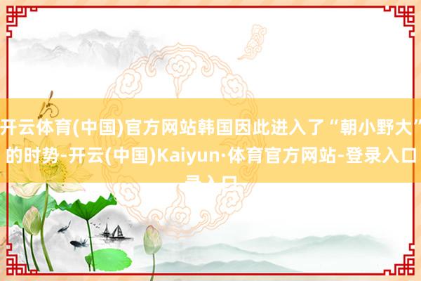 开云体育(中国)官方网站韩国因此进入了“朝小野大”的时势-开云(中国)Kaiyun·体育官方网站-登录入口