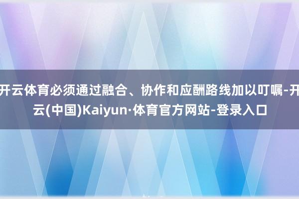 开云体育必须通过融合、协作和应酬路线加以叮嘱-开云(中国)Kaiyun·体育官方网站-登录入口