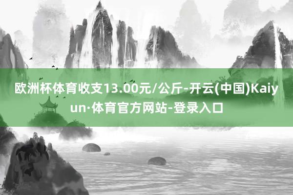 欧洲杯体育收支13.00元/公斤-开云(中国)Kaiyun·体育官方网站-登录入口