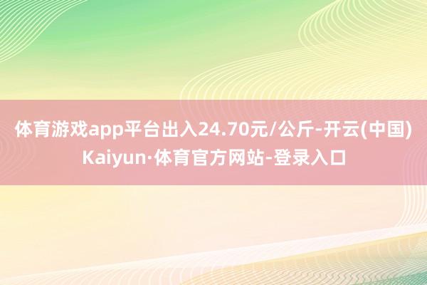 体育游戏app平台出入24.70元/公斤-开云(中国)Kaiyun·体育官方网站-登录入口