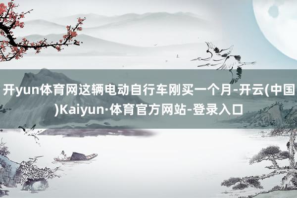 开yun体育网这辆电动自行车刚买一个月-开云(中国)Kaiyun·体育官方网站-登录入口