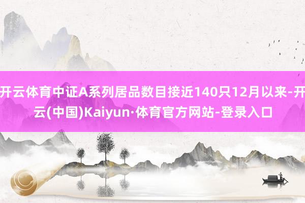 开云体育中证A系列居品数目接近140只12月以来-开云(中国)Kaiyun·体育官方网站-登录入口